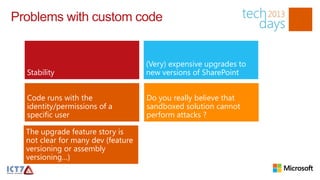Problems with custom code


                                    (Very) expensive upgrades to
  Stability                         new versions of SharePoint


  Code runs with the                Do you really believe that
  identity/permissions of a         sandboxed solution cannot
  specific user                     perform attacks ?

  The upgrade feature story is
  not clear for many dev (feature
  versioning or assembly
  versioning…)
 
