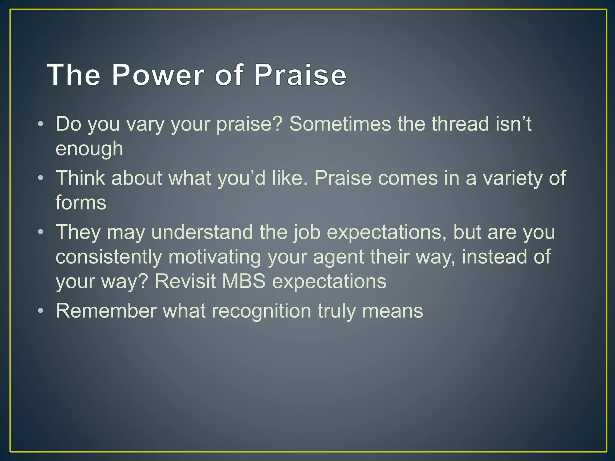 • Do you vary your praise? Sometimes the thread isn’t
enough
• Think about what you’d like. Praise comes in a variety of
forms
• They may understand the job expectations, but are you
consistently motivating your agent their way, instead of
your way? Revisit MBS expectations
• Remember what recognition truly means
 