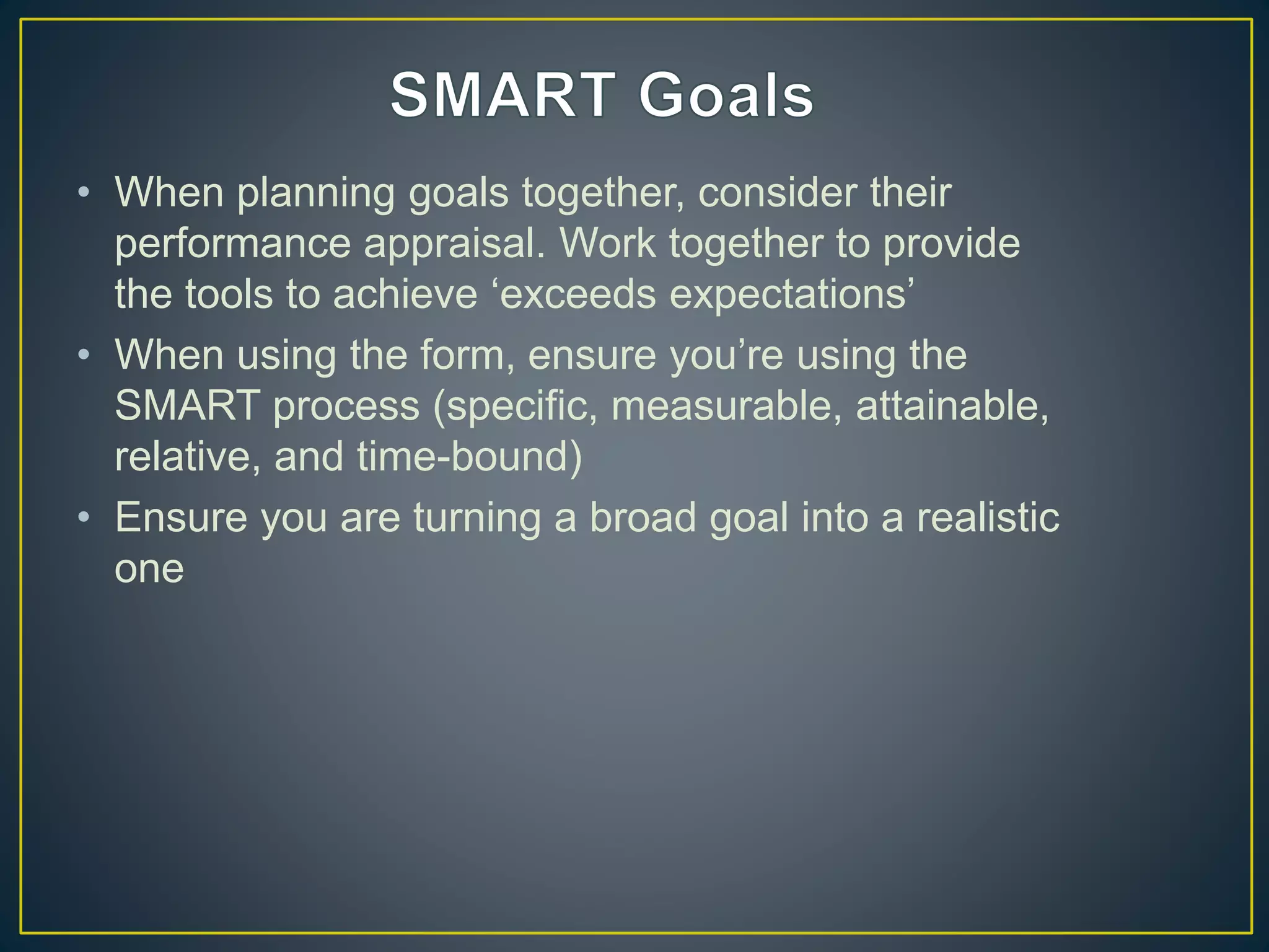 • When planning goals together, consider their
performance appraisal. Work together to provide
the tools to achieve ‘exceeds expectations’
• When using the form, ensure you’re using the
SMART process (specific, measurable, attainable,
relative, and time-bound)
• Ensure you are turning a broad goal into a realistic
one
 