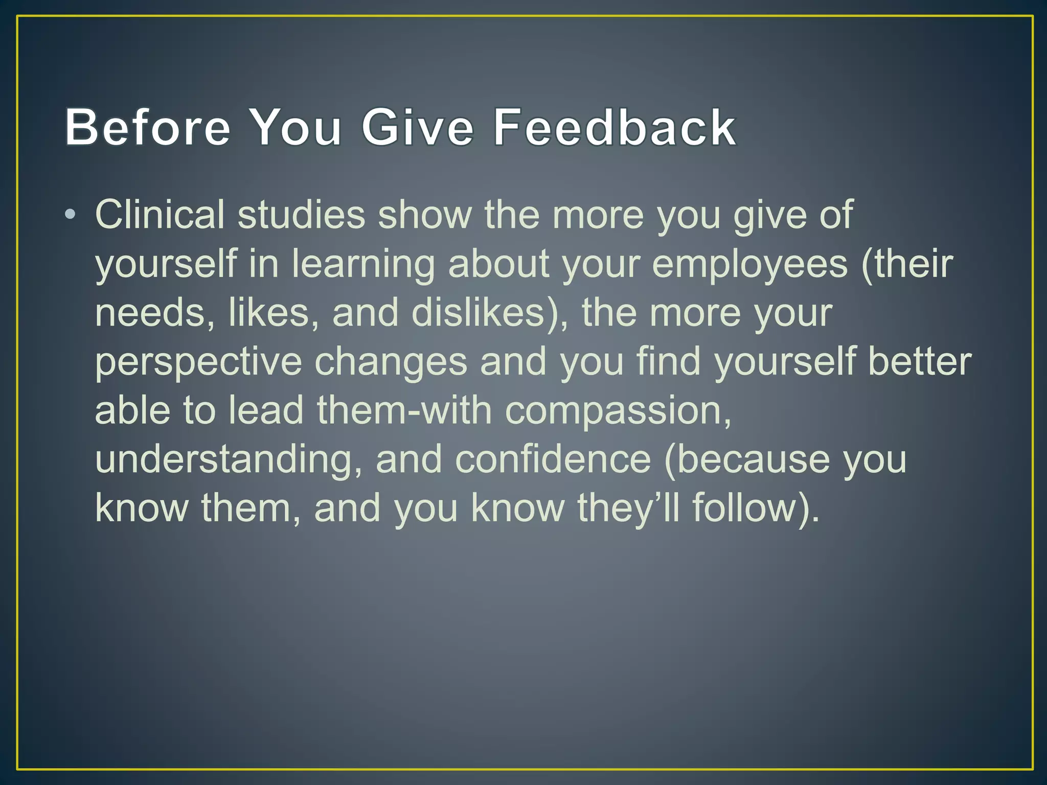 • Clinical studies show the more you give of
yourself in learning about your employees (their
needs, likes, and dislikes), the more your
perspective changes and you find yourself better
able to lead them-with compassion,
understanding, and confidence (because you
know them, and you know they’ll follow).
 