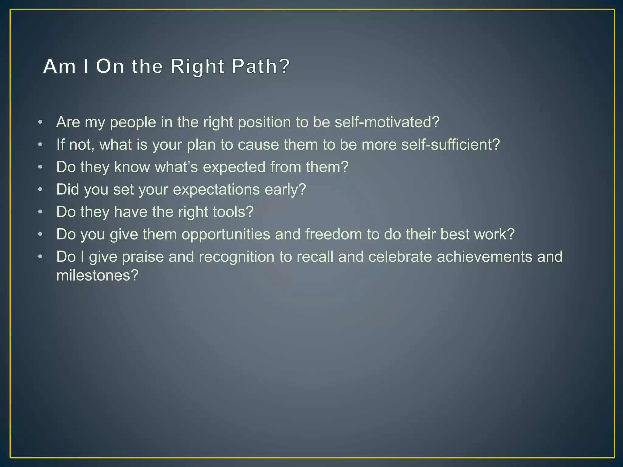 • Are my people in the right position to be self-motivated?
• If not, what is your plan to cause them to be more self-sufficient?
• Do they know what’s expected from them?
• Did you set your expectations early?
• Do they have the right tools?
• Do you give them opportunities and freedom to do their best work?
• Do I give praise and recognition to recall and celebrate achievements and
milestones?
 