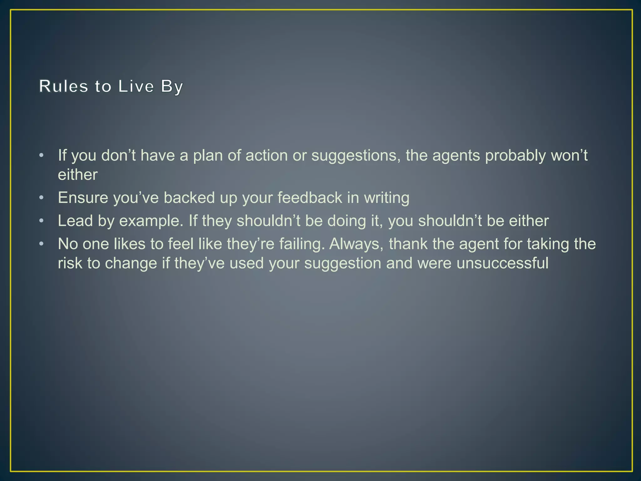 • If you don’t have a plan of action or suggestions, the agents probably won’t
either
• Ensure you’ve backed up your feedback in writing
• Lead by example. If they shouldn’t be doing it, you shouldn’t be either
• No one likes to feel like they’re failing. Always, thank the agent for taking the
risk to change if they’ve used your suggestion and were unsuccessful
 