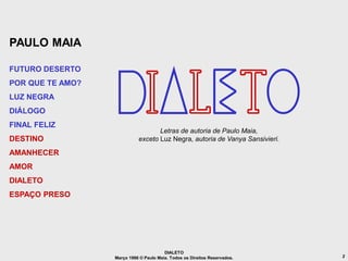 PAULO MAIA

FUTURO DESERTO
POR QUE TE AMO?
LUZ NEGRA
DIÁLOGO
FINAL FELIZ
                                   Letras de autoria de Paulo Maia,
DESTINO                     exceto Luz Negra, autoria de Vanya Sansivieri.

AMANHECER
AMOR
DIALETO
ESPAÇO PRESO




                                        DIALETO
                  Março 1986 © Paulo Maia. Todos os Direitos Reservados.     2
 