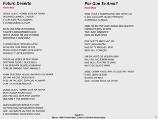 Futuro Deserto                                                      Por Que Te Amo?
Paulo Maia                                                          Paulo Maia

DESDE QUE O HOMEM ESTÁ NA TERRA                                     SABE VOCÊ É ASSIM QUASE SEM DEFEITOS
VEM PROCURANDO O AMOR                                               O SOL NA MANHÃ UM DIA PERFEITO
E COM ISSO FAZ A GUERRA                                             A MORDIDA NA MAÇÃ
E CONSEQUÊNCIA A DOR
                                                                    SABE FIZ SÓ PRA VOCÊ QUASE SEM QUERER
ACHO QUE NÃO MERECEMOS                                              ESCREVER COM EFEITO
TAMANHA DESCONSIDERAÇÃO                                             TÃO LINDO O NASCER
NESTE MUNDO EM QUE VIVEMOS                                          FÁCIL DE ENTENDER
DISCÓRDIA E CONFUSÃO
                                                                    POR QUÊ TE AMO? NÃO SEI
O HOMEM QUE PROCURA A PAZ                                           PROCURO A RAZÃO
ACHA QUE COM ARMA SE FAZ                                            MAS SE TE AMO MEU BEM
PENSO QUE ISTO NÃO ESTÁ CERTO                                       SIGO MEU CORAÇÃO
NOSSO FUTURO É DESERTO
                                                                    UM DIA VOCÊ DIZ VEM PRA MIM
POR DUAS VEZES JÁ TENTARAM                                          NOUTRO NÃO É BEM ASSIM
DESTRUIR TUDO O QUE É BELO                                          MAS SE EU TENTAR TE DIREI
E NA SEGUNDA QUASE ACABARAM                                         MUITO DO QUE É AMAR
COM UM GRANDE POVO AMARELO
                                                                    SABE, OUTRA RAZÃO PRA TE GOSTAR TANTO
NUMA TERCEIRA NEM O UNIVERSO ESCAPARÁ                               É SEU JEITO DE SER
DE UMA INFELIZ CRUELDADE                                            BONITO, INFINTO
POIS UM PROJETO ESPACIAL ACABARÁ                                    GOSTOSO DE AMAR, DE VIVER
COM TODA A ETERNIDADE

DESDE QUE O HOMEM ESTÁ NA TERRA
MUITA COISA ACONTECEU
DENTRE ELAS ESTA FRIA GUERRA
QUE NEM A PAZ SOBREVIVEU

QUEM SABE NUM BREVE FUTURO
OS PODEROSOS POSSAM ENTENDER
QUE NÃO BASTA UM TIRO NO ESCURO
É NECESSÁRIO AMOR PARA VIVER                              DIALETO
                                    Março 1986 © Paulo Maia. Todos os Direitos Reservados.                  3
 