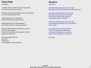 Final Feliz                                                               Destino
Paulo Maia                                                                Paulo Maia

QUANDO FECHO A PORTA PARA A REALIDADE                                     MEU BEM PENSE BEM NO QUE VAI FAZER
ELA VEM E ENTRA PELA JANELA                                               NINGUÉM QUE POSSA RESOLVER A NÃO SER VOCÊ

QUANDO EU ABRO OS BRAÇOS PARA A FELICIDADE                                SE QUISER PODE TENTAR O TELEFONE
ELA VEM NUM OSRRISO DELA                                                  MAS NÃO DIGA QUE ESTÁ COM FOME
                                                                          POIS VOCÊ JÁ TEM O SEU DESTINO
SABE QUEM É ELA? É CINDERELA                                              E NINGUÉM PODE TE ATRASAR
DE UM LIVRO DE CONTOS DE FADA
                                                                          MEU BEM PENSE BEM NO QUE VAI DIZER
SABE QUEM EU SOU? NEM IMAGINOU                                            SE ALGUÉM SEM VINTÉM VAI TE SOCORRER
SOU AQUELE QUE TE CHAMA DE AMADA                                          COM O QUÊ?

MAS NÃO TENHO MEDO DE ABRIR OS OLHOS                                      SE ORIENTAR NÃO TEM QUE ERRAR
OLHAR COM FIRMEZA                                                         PODE ATÉ PENSAR EM CAMINHAR
SIM, N/AO TENHO RECEIO DE ABRIR A PORTA                                   SE O QUE INTERESSA ESTÁ CONTIGO
ABRIR COM CERTEZA                                                         POSSO ATÉ DIZER QUE VAI VENCER

SE A REALIDADE ENTROU                                                     MEU BEM
SE FICOU
SÓ RESTOU
A FELICIDADE PARA ESCOLHER




                                                                DIALETO
                                          Março 1986 © Paulo Maia. Todos os Direitos Reservados.                      5
 