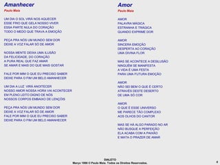 Amanhecer                                                             Amor
Paulo Maia                                                            Paulo Maia

UM DIA O SOL VIRÁ NOS AQUECER                                         AMOR
ESSE FRIO QUE GELA NOSSO VIVER                                        PALAVRA MÁGICA
ESSA PARTE NULA DO CORAÇÃO                                            ESTRANHA E TRÁGICA
TODO O MEDO QUE TRAVA A EMOÇÃO                                        QUANDO EXPRIME DOR

PEÇA PRA NÓS UM MUNDO SEM DOR                                         AMOR
DEIXE A VOZ FALAR SÓ DE AMOR                                          SINCERA EMOÇÃO
                                                                      DESPERTA AO CORAÇÃO
NOSSA MENTE DEIXA UMA ILUSÃO                                          UMA DIVINA FLOR
DA FELICIDADE, DO CORAÇÃO
A PURA REAL QUE FAZ AMAR                                              MAS SE ACONTECE A DESILUSÃO
SE AMAR E MAIS DO QUE MAIS GOSTAR                                     NINGUÉM SE MANIFESTA
                                                                      A VIDA É UMA FESTA
FALE POR MIM O QUE EU PRECISO SABER                                   PARA UMA FUTURA EMOÇÃO
DEIXE PARA O FIM UM BELO AMANHECER
                                                                      AMOR
UM DIA A LUZ VIRÁ ANOITECER                                           NÃO SEI BEM O QUE É CERTO
NOSSO AMOR NOSSA HORA VAI ACONTECER                                   ATRAVÉS DESTE DESERTO
EM PLENO LEITO DIGNO DE NÓS                                           DE UMA SÓ COR
NOSSOS CORPOS EMBAIXO DE LENÇÓIS
                                                                      AMOR
PEÇA PRA NÓS UM MUNDO SEM DOR                                         O QUE É ESSE UNIVERSO
DEIXE A VOZ FALAR SÓ DE AMOR                                          ME PARECE TÃO COMPLEXO
FALE POR MIM O QUE EU PRECISO SABER                                   AOS OLHOS DO CANTOR
DEIXE PARA O FIM UM BELO AMANHECER
                                                                      MAS SE HÁ ALGO PARADO NO AR
                                                                      NÃO BUSQUE A PERFEIÇÃO
                                                                      ELA ACABA COM A PAIXÃO
                                                                      E MATA O PRAZER DE AMAR




                                                            DIALETO
                                      Março 1986 © Paulo Maia. Todos os Direitos Reservados.        6
 