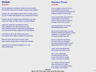 Dialeto                                                              Espaço Preso
Paulo Maia                                                           Paulo Maia

ENTRE SENHAS E CÓDIGOS COMPLETA-SE A RAZÃO                           COM A CABEÇA CHEIA DE VENTO
POR ENTRE FRESTAS DO NOSSO SONHO UMA CANÇÃO                          VOU ANDANDO PELAS RUAS
                                                                     CONFLITOS EM MEUS PENSAMENTOS
DESSAS DE CONFUNDIR NOSSO RUMO QUASE CERTO                           E MINHAS IDÉIAS TODAS NUAS
QUE NO FUNDO NOS MOSTRA QUE O BOM ESTÁ PERTO
                                                                     COM UM UNIVERSO SEM ESPAÇO
DESSAS DE NOS TRAZER UMA ESPERANÇA DE VIDA                           ATRAVESSO O CONTINENTE
COMO NO FINAL DE UMA NOVELA QUASE PERDIDA                            ESTOU VENCIDO PELO CANSAÇO
                                                                     PASSEIO COM TANTA GENTE
COMO SE VALER DE UM INCERTO AMOR
                                                                     QUE VENCER SEM CONTINUAR
NOS CAMINHOS DA LINGUAGEM DA FLOR
                                                                     NÃO PERDER SEM LUTAR
UM ESTRANHO DIALETO QUE NÃO ENTENDEMOS
POR CAUSA DE NOSSA CABEÇA NOS PERDEMOS
                                                                     ME ACHO ÀS VEZES MEIO VULGAR
                                                                     EM MEUS PAPÉIS NAS MINHAS LINHAS
ATRAVÉS DE ANOS DE PURA IGUALDADE                                    CAMINHO E CAÇO MEU LUGAR
ATÉ AGORA NÃO TEMOS NOSSAS QUALIDADES                                NA PISTA DE SUAS TRILHAS

MAS ATÉ QUE UM DE NÓS DECIDA VIVER                                   SEM ALGUÉM PARA ME DIZER
UMA CANÇÃO MOSTRARÁ O PASSO DO PRAZER                                SE FAÇO CERTO OU ERRADO
                                                                     VOU PROCURANDO QUERO VOCÊ
E QUE ESTE ESTRANHO MOMENTO DE PAZ                                   SEM PROBLEMAS DO MEU LADO
NÃO ACABE MAIS
                                                                     QUER VIVER SEM RESPIRAR
                                                                     NÃO CEDER SEM MACHUCAR

                                                                     MEU VAZIO LIBERDADE
                                                                     NA PROCURA DE VENCER
                                                                     O QUE FAÇO NESTA CIDADE
                                                                     COM A TORTURA DO PODER

                                                                     VIVO NESTE ESPAÇO PRESO
                                                                     SEM VERGONHA DE DIZER
                                                                     QUE LUTAR A QUALQUER PREÇO
                                                                     É UM DIREITO DE VENCER
                                                           DIALETO
                                     Março 1986 © Paulo Maia. Todos os Direitos Reservados.             7
 