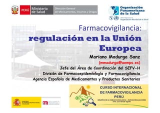 Farmacovigilancia:   
                  g
regulación en la Unión
              Europea
                               Mariano Madurga Sanz
                                   (mmadurga@aemps.es)
                Jefe del Área de Coordinación del SEFV-H
                                                  SEFV H
      División de Farmacoepidemiología y Farmacovigilancia
 Agencia Española de Medicamentos y Productos Sanitarios




                                                             1
 