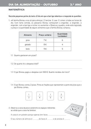 Matemática
Recorda pequenas partes do texto «O dia em que a barriga rebentou» e responde às questões.
1. «A família Bisnau vivia só para almoçar. E lanchar. E cear. E comer a todas as horas do
dia. Com tanta comida, os pássaros Bisnau começaram a engordar, a engordar, a
engordar, com a barriga a inchar e a aumentar.» Observa o quadro, onde está registado
o preço e a quantidade de alguns alimentos que a família Bisnau comprou.
2. Observa a caixa da piza e preenche os espaços referentes
ao sólido que a caixa faz lembrar.
A caixa é um poliedro porque apenas tem faces .
O seu número de vértices é , de faces é e de arestas é .
1.1 Quanto gastaram em pizas?
1.2 De quanto foi a despesa total?
1.3 O pai Bisnau pagou a despesa com 500 €. Quanto recebeu de troco?
1.4 O pai Bisnau comeu 2 pizas. Pinta as frações que representam a parte de pizas que o
pai Bisnau comeu.
Alimento Preço unitário
Quantidade
(unidades)
piza 7 € 6
gelado 8 € 4
bolo 9 € 5
1
3
1
4
1
5
2
6
3
Os
Fantásticos
•
Turmas
Mistas
•
©
Gailivro
3.o
ano
dia da alimentação - outubro
 