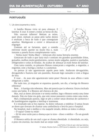 1
Português
4.o
ano
Nome: Data: / /
Os
Fantásticos
•
Turmas
Mistas
•
©
Gailivro
1. Lê silenciosamente o texto.
A família Bisnau vivia só para almoçar. E
lanchar. E cear. E comer a todas as horas do dia.
Não usavam talheres! Metiam as mãos,
quer dizer, metiam as patas pelo tacho dentro
e enchiam a boca de tudo o que conseguiam
apanhar. Mastigavam a correr e deixavam-se
engasgar.
Comiam até se fartarem, quer a comida
estivesse muito quente ou muito fria e, num
instante a panela ﬁcava completamente vazia.
– Venha mais! Venha Mais! – Gritavam eles numa berraria enorme.
Gostavam de tudo o que fazia mal e comiam em grandes quantidades fritos,
guisados, molhos muito gordurentos, carnes muito salgadas, pasteis e queijadas,
refrigerantes e colas às litradas. Ao acabar de almoçar já eram horas de lanchar.
Com tanta comida, os pássaros Bisnau começaram a engordar, a engordar, a
engordar, com a barriga a inchar e a aumentar.
As pernas já não aguentavam aquele peso todo. Andavam devagarinho,
devagarinho e bastava dar um passinho, ﬁcavam logo cansados e com a língua
de fora.
E voar… As asas não aguentavam tanto peso! Davam às asas aﬂitos e nem
chegavam a subir.
Por tudo isto, já ninguém se espantou quando, um dia, a barriga do Bisneco
rebentou!
Bem… A barriga não rebentou. Mas até parecia que ia rebentar. Estava inchada
como um balão. E o Bisneco até chorava de dor.
Mas, mal as dores aliviaram e se sentia melhor, logo o Bisneco sentia uma fome
danada. Não era fome era gula, que este nosso passareco comia como uma mula.
Mal a indisposição passou, logo se pôs a comer umas dezenas de cachorros e
de hambúrgueres regados a ketchup e maionese.
E o resultado não se fez esperar. As dores voltaram a redobrar. E tantas foram
as dores que tiveram de chamar uma ambulância e levá-lo para o hospital.
No hospital, mal o médico o viu naquele estado, deitou as mãos à cabeça.
– Ó rapaz! Como tu estás!
– Só há uma razão para a doença que tu tens – disse o médico – És um grande
comilão.
O Bisneco sofria de um mal a que se chama obesidade. A obesidade, ou seja,
o peso em excesso, faz muito mal ao corpo todo.
José Fanha, O dia em que a barriga rebentou,
3.a
edição, Edições Gailivro, 2010 (excerto adaptado, com supressões)
dia da alimentação - outubro
 