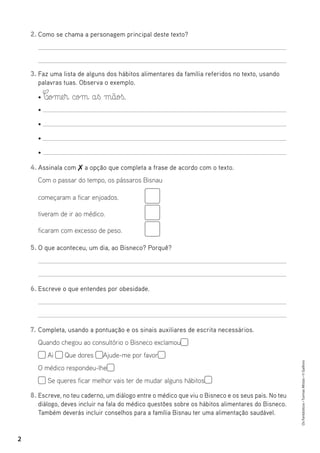 Os
Fantásticos
•
Turmas
Mistas
•
©
Gailivro
2
2. Como se chama a personagem principal deste texto?
3. Faz uma lista de alguns dos hábitos alimentares da família referidos no texto, usando
palavras tuas. Observa o exemplo.
• C‰ome§r com a§ß mãoß.
•
•
•
•
4. Assinala com  a opção que completa a frase de acordo com o texto.
5. O que aconteceu, um dia, ao Bisneco? Porquê?
6. Escreve o que entendes por obesidade.
7. Completa, usando a pontuação e os sinais auxiliares de escrita necessários.
Quando chegou ao consultório o Bisneco exclamou
Ai Que dores Ajude-me por favor
O médico respondeu-lhe
Se queres ficar melhor vais ter de mudar alguns hábitos
8. Escreve, no teu caderno, um diálogo entre o médico que viu o Bisneco e os seus pais. No teu
diálogo, deves incluir na fala do médico questões sobre os hábitos alimentares do Bisneco.
Também deverás incluir conselhos para a família Bisnau ter uma alimentação saudável.
Com o passar do tempo, os pássaros Bisnau
começaram a ficar enjoados.
tiveram de ir ao médico.
ficaram com excesso de peso.
 
