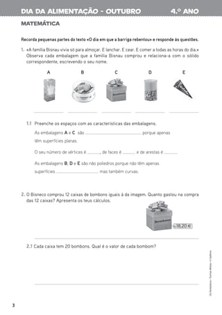 Matemática
Recorda pequenas partes do texto «O dia em que a barriga rebentou» e responde às questões.
1. «A família Bisnau vivia só para almoçar. E lanchar. E cear. E comer a todas as horas do dia.»
Observa cada embalagem que a família Bisnau comprou e relaciona-a com o sólido
correspondente, escrevendo o seu nome.
2. O Bisneco comprou 12 caixas de bombons iguais à da imagem. Quanto gastou na compra
das 12 caixas? Apresenta os teus cálculos.
2.1 Cada caixa tem 20 bombons. Qual é o valor de cada bombom?
1.1 Preenche os espaços com as características das embalagens.
As embalagens A e C são porque apenas
têm superfícies planas.
O seu número de vértices é , de faces é e de arestas é .
As embalagens B, D e E são não poliedros porque não têm apenas
superfícies mas também curvas.
3
Os
Fantásticos
•
Turmas
Mistas
•
©
Gailivro
4.o
ano
dia da alimentação - outubro
A B C D E
 