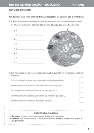 4
Os
Fantásticos
•
Turmas
Mistas
•
©
Gailivro
Estudo do meio
2. Entre as frases que se seguem, assinala com  as que referem princípios da Roda dos
Alimentos.
Todos os alimentos devem ser consumidos em igual quantidade.
Devemos consumir alimentos diferentes dentro de cada grupo.
Os refrigerantes devem ser consumidos com frequência.
Devemos consumir grandes quantidades de alimentos do grupo G.
Devemos consumir alimentos de todos os grupos.
Não devemos fazer como a família Bisnau. É necessário ter cuidados com a alimentação.
1. A Roda dos Alimentos ajuda na escolha dos alimentos para uma alimentação variada.
1.1 Observa a imagem e completa com o nome do grupo que cada letra identifica.
• A
• B
• C
• D
• E
• F
• G
• H
Azeite
LEITE
F
G
A
B
C
D
E
H
B
B
B
F
G
F
D
E
H
H
4.o
ano
dia da alimentação - outubro
Expressão plástica
• Recorta de revistas e de jornais imagens de diferentes alimentos.
• Desenha, com os teus colegas, a Roda dos Alimentos e cola as imagens nos grupos a
que pertencem.
 