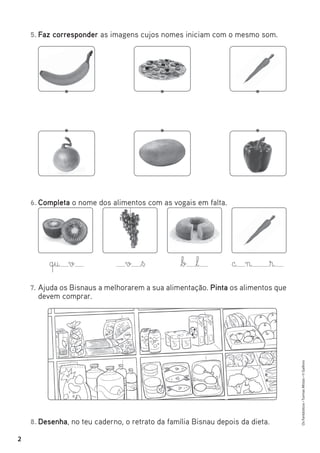 Os
Fantásticos
•
Turmas
Mistas
•
©
Gailivro
2
5. Faz corresponder as imagens cujos nomes iniciam com o mesmo som.
8. Desenha, no teu caderno, o retrato da família Bisnau depois da dieta.
6. Completa o nome dos alimentos com as vogais em falta.
7. Ajuda os Bisnaus a melhorarem a sua alimentação. Pinta os alimentos que
devem comprar.
q§u v v ß b l c n ®
 