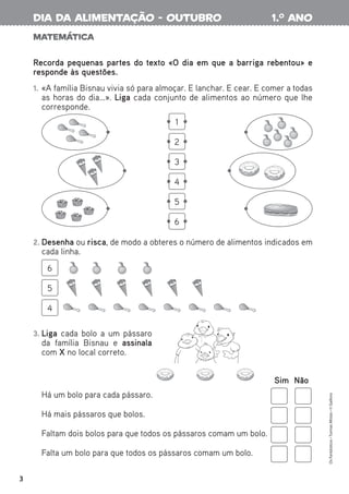 Matemática
Recorda pequenas partes do texto «O dia em que a barriga rebentou» e
responde às questões.
1. «A família Bisnau vivia só para almoçar. E lanchar. E cear. E comer a todas
as horas do dia…». Liga cada conjunto de alimentos ao número que lhe
corresponde.
2. Desenha ou risca, de modo a obteres o número de alimentos indicados em
cada linha.
3. Liga cada bolo a um pássaro
da família Bisnau e assinala
com X no local correto.
Sim Não
Há um bolo para cada pássaro.
Há mais pássaros que bolos.
Faltam dois bolos para que todos os pássaros comam um bolo.
Falta um bolo para que todos os pássaros comam um bolo.
6
5
4
1
2
3
4
5
6
Os
Fantásticos
•
Turmas
Mistas
•
©
Gailivro
3
1.o
ano
dia da alimentação - outubro
 