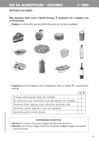 4
Estudo do meio
Não devemos fazer como a família Bisnau. É necessário ter cuidados com
a alimentação.
1. Rodeia os alimentos que escolherias para um almoço saudável.
2. Classifica as afirmações como verdadeiras (V) ou falsas (F), assinalando
com .
Expressão plástica
• Recorta de revistas e de jornais imagens de diferentes alimentos.
• Desenha, com os teus colegas, a Roda dos Alimentos e cola as imagens nos grupos
a que pertencem.
Os
Fantásticos
•
Turmas
Mistas
•
©
Gailivro
V F
A nossa alimentação deve ser variada.
Os alimentos que comemos crus não devem ser lavados.
Devemos fazer apenas duas refeições durante o dia.
Devemos comer apenas o que nos apetece.
Devemos evitar comer doces.
1.o
ano
dia da alimentação - outubro
 