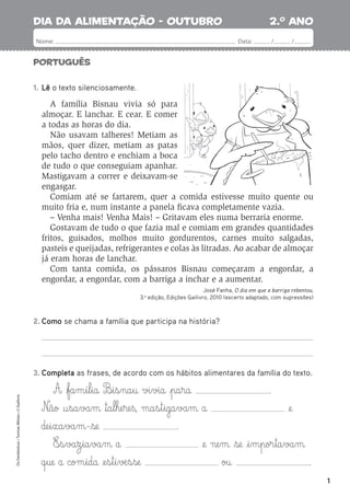 1
Português
2.o
ano
Nome: Data: / /
dia da alimentação - outubro
Os
Fantásticos
•
Turmas
Mistas
•
©
Gailivro
1. Lê o texto silenciosamente.
A família Bisnau vivia só para
almoçar. E lanchar. E cear. E comer
a todas as horas do dia.
Não usavam talheres! Metiam as
mãos, quer dizer, metiam as patas
pelo tacho dentro e enchiam a boca
de tudo o que conseguiam apanhar.
Mastigavam a correr e deixavam-se
engasgar.
Comiam até se fartarem, quer a comida estivesse muito quente ou
muito fria e, num instante a panela ﬁcava completamente vazia.
– Venha mais! Venha Mais! – Gritavam eles numa berraria enorme.
Gostavam de tudo o que fazia mal e comiam em grandes quantidades
fritos, guisados, molhos muito gordurentos, carnes muito salgadas,
pasteis e queijadas, refrigerantes e colas às litradas. Ao acabar de almoçar
já eram horas de lanchar.
Com tanta comida, os pássaros Bisnau começaram a engordar, a
engordar, a engordar, com a barriga a inchar e a aumentar.
José Fanha, O dia em que a barriga rebentou,
3.a
edição, Edições Gailivro, 2010 (excerto adaptado, com supressões)
2. Como se chama a família que participa na história?
3. Completa as frases, de acordo com os hábitos alimentares da família do texto.
A fa§m§í§l§ia B‰§i§s§na§u vi§via pa§ra .
N£ão †§sa§va§m ™a§l§he§re§ß, ma§s§t§iga§va§m a @e
de§i§xa§va§m-se .
E‰§s§va§z§ia§va§m a @e ne§m se i§m§por§ta§va§m
q§ue a com§ida @e§s§t§i§√æ§s§se ou .
 