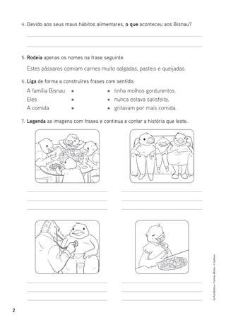 Os
Fantásticos
•
Turmas
Mistas
•
©
Gailivro
2
4. Devido aos seus maus hábitos alimentares, o que aconteceu aos Bisnau?
5. Rodeia apenas os nomes na frase seguinte.
Estes pássaros comiam carnes muito salgadas, pasteis e queijadas.
6. Liga de forma a construíres frases com sentido.
7. Legenda as imagens com frases e continua a contar a história que leste.
A família Bisnau
Eles
A comida
tinha molhos gordurentos.
nunca estava satisfeita.
gritavam por mais comida.
 