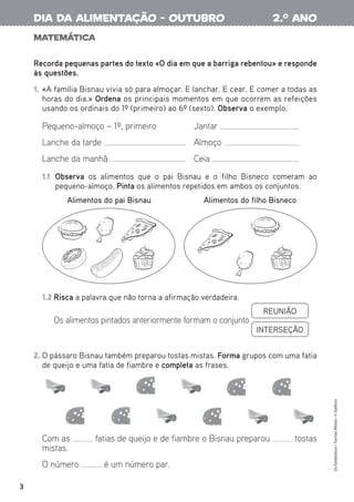 Matemática
Recorda pequenas partes do texto «O dia em que a barriga rebentou» e responde
às questões.
1. «A família Bisnau vivia só para almoçar. E lanchar. E cear. E comer a todas as
horas do dia.» Ordena os principais momentos em que ocorrem as refeições
usando os ordinais do 1º (primeiro) ao 6º (sexto). Observa o exemplo.
2. O pássaro Bisnau também preparou tostas mistas. Forma grupos com uma fatia
de queijo e uma fatia de fiambre e completa as frases.
1.2 Risca a palavra que não torna a afirmação verdadeira.
Os alimentos pintados anteriormente formam o conjunto
REUNIÃO
INTERSEÇÃO
.
1.1 Observa os alimentos que o pai Bisnau e o filho Bisneco comeram ao
pequeno-almoço. Pinta os alimentos repetidos em ambos os conjuntos.
Pequeno-almoço – 1º, primeiro Jantar
Lanche da tarde Almoço
Lanche da manhã Ceia
Com as fatias de queijo e de fiambre o Bisnau preparou tostas
mistas.
O número é um número par.
Alimentos do pai Bisnau Alimentos do filho Bisneco
3
Os
Fantásticos
•
Turmas
Mistas
•
©
Gailivro
2.o
ano
dia da alimentação - outubro
 