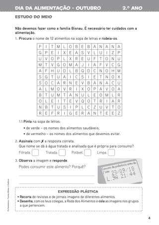 4
Os
Fantásticos
•
Turmas
Mistas
•
©
Gailivro
ESTUDO DO MEIO
Não devemos fazer como a família Bisnau. É necessário ter cuidados com a
alimentação.
1. Procura o nome de 12 alimentos na sopa de letras e rodeia-os.
1.1 Pinta na sopa de letras:
• de verde – os nomes dos alimentos saudáveis;
• de vermelho – os nomes dos alimentos que devemos evitar.
2. Assinala com  a resposta correta.
Que nome se dá à água tratada e analisada que é própria para consumo?
Filtrada. Tratada. Potável. Limpa.
3. Observa a imagem e responde.
Podes consumir este alimento? Porquê?
F I T M L O B E B A N A N A
G P E I X E A S V L U I Z P
U V O P L X R E U F T O N U
M T V G O M A J I A F V C G
A F H U D L B Q D C N O H M
S G T U A I C S I E T N O X
S O C A R N E V B A N A C U
A L M O V R I X O P A V O A
B T U M T A N U L E O M L R
O L E I T E V Q O T R I A R
N B T U S I P L C Z U V T O
R E F R I G E R A N T E E Z
2.o
ano
dia da alimentação - outubro
Expressão plástica
• Recorta de revistas e de jornais imagens de diferentes alimentos.
• Desenha, com os teus colegas, a Roda dos Alimentos e cola as imagens nos grupos
a que pertencem.
 
