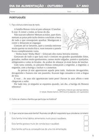 1
Português
3.o
ano
Nome: Data: / /
Os
Fantásticos
•
Turmas
Mistas
•
©
Gailivro
1. Faz a leitura silenciosa do texto.
A família Bisnau vivia só para almoçar. E lanchar.
E cear. E comer a todas as horas do dia.
Não usavam talheres! Metiam as mãos, quer dizer,
metiam as patas pelo tacho dentro e enchiam a boca
de tudo o que conseguiam apanhar. Mastigavam a
correr e deixavam-se engasgar.
Comiam até se fartarem, quer a comida estivesse
muito quente ou muito fria e, num instante a panela
ﬁcava completamente vazia.
– Venha mais! Venha Mais! – Gritavam eles numa berraria enorme.
Gostavam de tudo o que fazia mal e comiam em grandes quantidades fritos,
guisados, molhos muito gordurentos, carnes muito salgadas, pasteis e queijadas,
refrigerantes e colas às litradas. Ao acabar de almoçar já eram horas de lanchar.
Com tanta comida, os pássaros Bisnau começaram a engordar, a engordar, a
engordar, com a barriga a inchar e a aumentar.
As pernas já não aguentavam aquele peso todo. Andavam devagarinho,
devagarinho e bastava dar um passinho, ﬁcavam logo cansados e com a língua
de fora.
E voar… As asas não aguentavam tanto peso! Davam às asas aﬂitos e nem
chegavam a subir.
Por tudo isto, já ninguém se espantou quando, um dia, a barriga do Bisneco
rebentou!
José Fanha, O dia em que a barriga rebentou,
3.a
edição, Edições Gailivro, 2010 (excerto adaptado, com supressões)
2. Como se chama a família que participa na história?
3. O que caracterizava esta família? Assinala com  a(s) resposta(s) que consideras correta(s).
Esta família tinha hábitos alimentares muito pouco saudáveis.
Esta família gostava muito de comida boa e saudável.
Esta família sofria as consequências de uma má alimentação.
dia da alimentação - outubro
 