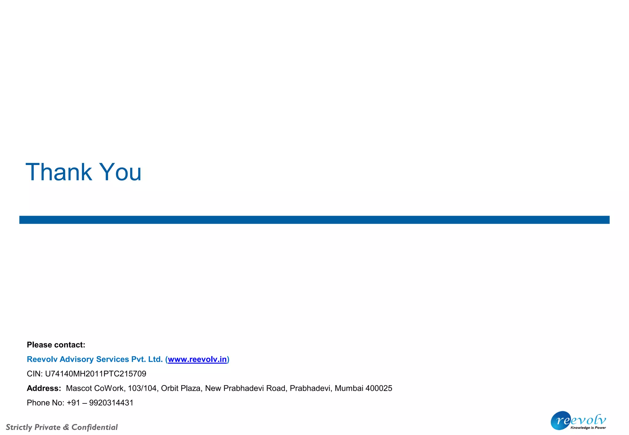 Strictly Private & Confidential
Thank You
Please contact:
Reevolv Advisory Services Pvt. Ltd. (www.reevolv.in)
CIN: U74140MH2011PTC215709
Address: Mascot CoWork, 103/104, Orbit Plaza, New Prabhadevi Road, Prabhadevi, Mumbai 400025
Phone No: +91 – 9920314431
 