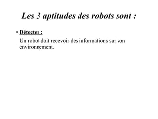 Les 3 aptitudes des robots sont : 
● Détecter : 
Un robot doit recevoir des informations sur son 
environnement. 
 