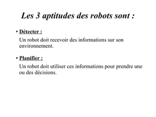 Les 3 aptitudes des robots sont : 
● Détecter : 
Un robot doit recevoir des informations sur son 
environnement. 
● Planifier : 
Un robot doit utiliser ces informations pour prendre une 
ou des décisions. 
 