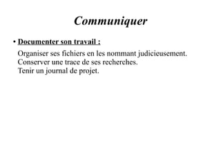 Communiquer 
● Documenter son travail : 
Organiser ses fichiers en les nommant judicieusement. 
Conserver une trace de ses recherches. 
Tenir un journal de projet. 
 