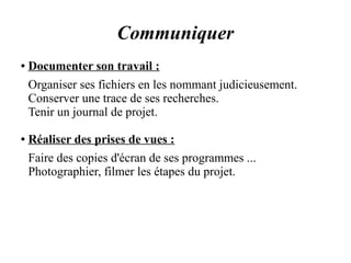 Communiquer 
● Documenter son travail : 
Organiser ses fichiers en les nommant judicieusement. 
Conserver une trace de ses recherches. 
Tenir un journal de projet. 
● Réaliser des prises de vues : 
Faire des copies d'écran de ses programmes ... 
Photographier, filmer les étapes du projet. 
 