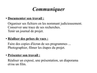 Communiquer 
● Documenter son travail : 
Organiser ses fichiers en les nommant judicieusement. 
Conserver une trace de ses recherches. 
Tenir un journal de projet. 
● Réaliser des prises de vues : 
Faire des copies d'écran de ses programmes ... 
Photographier, filmer les étapes du projet. 
● Présenter son travail : 
Réaliser un exposé, une présentation, un diaporama 
et/ou un film. 
 
