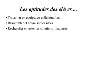 Les aptitudes des élèves ... 
● Travailler en équipe, en collaboration. 
● Rassembler et organiser les idées. 
● Rechercher et tester les solutions imaginées. 
 