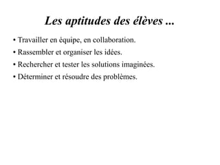 Les aptitudes des élèves ... 
● Travailler en équipe, en collaboration. 
● Rassembler et organiser les idées. 
● Rechercher et tester les solutions imaginées. 
● Déterminer et résoudre des problèmes. 
 