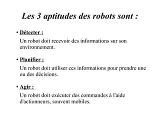 Les 3 aptitudes des robots sont : 
● Détecter : 
Un robot doit recevoir des informations sur son 
environnement. 
● Planifier : 
Un robot doit utiliser ces informations pour prendre une 
ou des décisions. 
● Agir : 
Un robot doit exécuter des commandes à l'aide 
d'actionneurs, souvent mobiles. 
 