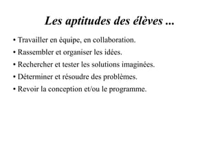 Les aptitudes des élèves ... 
● Travailler en équipe, en collaboration. 
● Rassembler et organiser les idées. 
● Rechercher et tester les solutions imaginées. 
● Déterminer et résoudre des problèmes. 
● Revoir la conception et/ou le programme. 
 