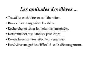 Les aptitudes des élèves ... 
● Travailler en équipe, en collaboration. 
● Rassembler et organiser les idées. 
● Rechercher et tester les solutions imaginées. 
● Déterminer et résoudre des problèmes. 
● Revoir la conception et/ou le programme. 
● Persévérer malgré les difficultés et le découragement. 
 