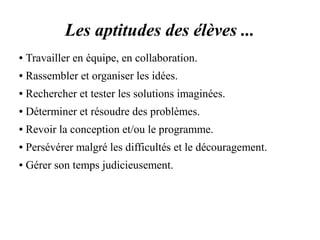 Les aptitudes des élèves ... 
● Travailler en équipe, en collaboration. 
● Rassembler et organiser les idées. 
● Rechercher et tester les solutions imaginées. 
● Déterminer et résoudre des problèmes. 
● Revoir la conception et/ou le programme. 
● Persévérer malgré les difficultés et le découragement. 
● Gérer son temps judicieusement. 
 