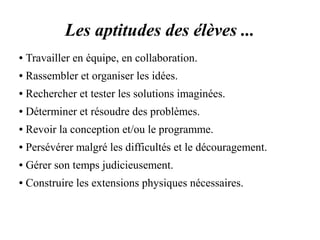 Les aptitudes des élèves ... 
● Travailler en équipe, en collaboration. 
● Rassembler et organiser les idées. 
● Rechercher et tester les solutions imaginées. 
● Déterminer et résoudre des problèmes. 
● Revoir la conception et/ou le programme. 
● Persévérer malgré les difficultés et le découragement. 
● Gérer son temps judicieusement. 
● Construire les extensions physiques nécessaires. 
 
