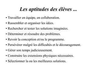 Les aptitudes des élèves ... 
● Travailler en équipe, en collaboration. 
● Rassembler et organiser les idées. 
● Rechercher et tester les solutions imaginées. 
● Déterminer et résoudre des problèmes. 
● Revoir la conception et/ou le programme. 
● Persévérer malgré les difficultés et le découragement. 
● Gérer son temps judicieusement. 
● Construire les extensions physiques nécessaires. 
● Sélectionner la ou les meilleures solutions. 
 