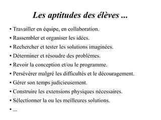 Les aptitudes des élèves ... 
● Travailler en équipe, en collaboration. 
● Rassembler et organiser les idées. 
● Rechercher et tester les solutions imaginées. 
● Déterminer et résoudre des problèmes. 
● Revoir la conception et/ou le programme. 
● Persévérer malgré les difficultés et le découragement. 
● Gérer son temps judicieusement. 
● Construire les extensions physiques nécessaires. 
● Sélectionner la ou les meilleures solutions. 
● ... 
 