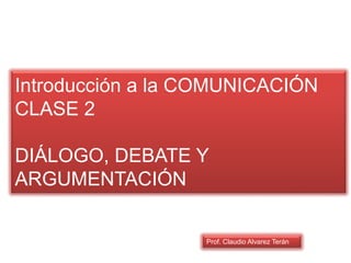 Introducción a la COMUNICACIÓN
CLASE 2
DIÁLOGO, DEBATE Y
ARGUMENTACIÓN
Prof. Claudio Alvarez Terán
 