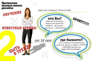 Глубинные интервью. Persona-model.



              кто Вы?                         SPO
                                                     RT!
                                                         !!
           графический дизайнер...




2
           генеральный директор...
            студент...фриленсер...
                                                                !!
          финансист... web-дизайнер




                            где бываете?
                          kak.ru, behance.net, facebook.com,
                        gmail.com, afisha.ru, village.ru, СТРЕЛКА,
                                СКОЛКОВО, youtube.com,
                              ММСИ, ARTPLAY, ФЛАКОН ...
 