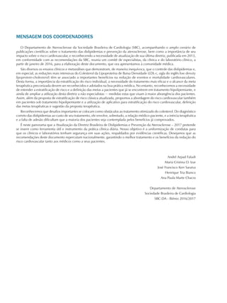 MENSAGEM DOS COORDENADORES
O Departamento de Aterosclerose da Sociedade Brasileira de Cardiologia (SBC), acompanhando o amplo cenário de
publicações científicas sobre o tratamento das dislipidemias e prevenção da aterosclerose, bem como a importância de seu
impacto sobre o risco cardiovascular, e reconhecendo a necessidade de atualização de sua última diretriz, publicada em 2013,
em conformidade com as recomendações da SBC, reuniu um comitê de especialistas, da clínica e do laboratório clínico, a
partir de janeiro de 2016, para a elaboração deste documento, que ora apresentamos à comunidade médica.
São diversos os ensaios clínicos e metanálises que demonstram, de maneira inequívoca, que o controle das dislipidemias e,
em especial, as reduções mais intensivas do Colesterol da Lipoproteína de Baixa Densidade (LDL-c, sigla do inglês low density
lipoprotein-cholesterol) têm se associado a importantes benefícios na redução de eventos e mortalidade cardiovasculares.
Desta forma, a importância da estratificação do risco individual, a necessidade do tratamento mais eficaz e o alcance da meta
terapêutica preconizada devem ser reconhecidos e adotados na boa prática médica. No entanto, reconhecemos a necessidade
de estender a estratificação de risco e a definição das metas a pacientes que já se encontrem em tratamento hipolipemiante, e
ainda de ampliar a utilização desta diretriz a não especialistas − medidas estas que visam à maior abrangência dos pacientes.
Assim, além da proposta de estratificação de risco clássica atualizada, propomos a abordagem do risco cardiovascular também
em pacientes sob tratamento hipolipemiante e a utilização de aplicativo para estratificação do risco cardiovascular, definição
das metas terapêuticas e sugestão da proposta terapêutica.
Reconhecemos que desafios importantes se colocam como obstáculos ao tratamento otimizado do colesterol. Do diagnóstico
correto das dislipidemias ao custo de seu tratamento, ele envolve, sobretudo, a relação médico-paciente, e a inércia terapêutica
e a falta de adesão dificultam que a maioria dos pacientes seja contemplada pelos benefícios já comprovados.
É neste panorama que a Atualização da Diretriz Brasileira de Dislipidemias e Prevenção da Aterosclerose – 2017 pretende
se inserir como ferramenta útil e instrumento da prática clínica diária. Nosso objetivo é a uniformização de condutas para
que os clínicos e laboratórios tenham segurança em suas ações, respaldados por evidências científicas. Desejamos que as
recomendações deste documento repercutam nacionalmente, garantindo o melhor tratamento e os benefícios da redução do
risco cardiovascular tanto aos médicos como a seus pacientes.
André Arpad Faludi
Maria Cristina O. Izar
José Francisco Kerr Saraiva
Henrique Tria Bianco
Ana Paula Marte Chacra
Departamento de Aterosclerose
Sociedade Brasileira de Cardiologia
SBC-DA - Biênio 2016/2017
 