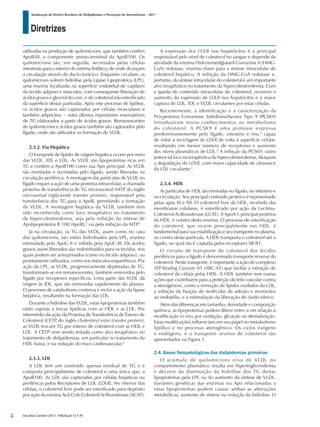 Diretrizes
Atualização da Diretriz Brasileira de Dislipidemias e Prevenção da Aterosclerose – 2017
Arq Bras Cardiol 2017; 109(2Supl.1):1-76
utilizadas na produção de quilomícrons, que também contêm
ApoB48, o componente amino-terminal da ApoB100. Os
quilomícrons são, em seguida, secretados pelas células
intestinais para o interior do sistema linfático, de onde alcançam
a circulação através do ducto torácico. Enquanto circulam, os
quilomícrons sofrem hidrólise pela Lipase Lipoproteica (LPL),
uma enzima localizada na superfície endotelial de capilares
do tecido adiposo e músculos, com consequente liberação de
ácidos graxos e glicerol do core, e de colesterol não esterificado
da superfície destas partículas. Após este processo de lipólise,
os ácidos graxos são capturados por células musculares e
também adipócitos − estes últimos importantes reservatórios
de TG elaborados a partir de ácidos graxos. Remanescentes
de quilomícrons e ácidos graxos também são capturados pelo
fígado, onde são utilizados na formação de VLDL.
2.3.2. Via Hepática
O transporte de lípides de origem hepática ocorre por meio
das VLDL, IDL e LDL. As VLDL são lipoproteínas ricas em
TG e contêm a ApoB100 como sua Apo principal. As VLDL
são montadas e secretadas pelo fígado, sendo liberadas na
circulação periférica. A montagem das partículas de VLDL no
fígado requer a ação de uma proteína intracelular, a chamada
proteína de transferência de TG microssomal (MTP, do inglês
microsomal triglyceride transfer protein), responsável pela
transferência dos TG para a ApoB, permitindo a formação
da VLDL. A montagem hepática da VLDL também tem
sido reconhecida como foco terapêutico no tratamento
da hipercolesterolemia, seja pela inibição da síntese de
Apolipoproteína B 100 (ApoB),2
ou pela inibição da MTP.3
Já na circulação, os TG das VLDL, assim como no caso
dos quilomícrons, são então hidrolisados pela LPL, enzima
estimulada pela ApoC-II e inibida pela ApoC-III. Os ácidos
graxos assim liberados são redistribuídos para os tecidos, nos
quais podem ser armazenados (como no tecido adiposo), ou
prontamente utilizados, como nos músculos esqueléticos. Por
ação da LPL, as VLDL, progressivamente depletadas de TG,
transformam-se em remanescentes, também removidos pelo
fígado por receptores específicos. Uma parte das VLDL dá
origem às IDL, que são removidas rapidamente do plasma.
O processo de catabolismo continua e inclui a ação da lipase
hepática, resultando na formação das LDL.
Durante a hidrólise das VLDL, estas lipoproteínas também
estão sujeitas a trocas lipídicas com as HDL e as LDL. Por
intermédio da ação da Proteína de Transferência de Ésteres de
Colesterol (CETP, do inglês cholesteryl ester transfer protein),
as VLDL trocam TG por ésteres de colesterol com as HDL e
LDL. A CETP vem sendo testada como alvo terapêutico no
tratamento de dislipidemias, em particular no tratamento da
HDL baixa, e na redução do risco cardiovascular.4
2.3.3. LDL
A LDL tem um conteúdo apenas residual de TG e é
composta principalmente de colesterol e uma única apo, a
ApoB100. As LDL são capturadas por células hepáticas ou
periféricas pelos Receptores de LDL (LDLR). No interior das
células, o colesterol livre pode ser esterificado para depósito
por ação da enzima Acil-CoA:Colesteril Aciltransferase (ACAT).
A expressão dos LDLR nos hepatócitos é a principal
responsável pelo nível de colesterol no sangue e depende da
atividade da enzima Hidroximetilglutaril Coenzima A (HMG-
CoA) redutase, enzima-chave para a síntese intracelular do
colesterol hepático. A inibição da HMG-CoA redutase e,
portanto, da síntese intracelular do colesterol é um importante
alvo terapêutico no tratamento da hipercolesterolemia. Com
a queda do conteúdo intracelular do colesterol, ocorrem o
aumento da expressão de LDLR nos hepatócitos e a maior
captura de LDL, IDL e VLDL circulantes por estas células.
Recentemente, a identificação e a caracterização da
Pró-proteína Convertase Subtilisina/Kexina Tipo 9 (PCSK9)
introduziram novos conhecimentos ao metabolismo
do colesterol. A PCSK9 é uma protease expressa
predominantemente pelo fígado, intestino e rins,5
capaz
de inibir a reciclagem do LDLR de volta à superfície celular,
resultando em menor número de receptores e aumento
dos níveis plasmáticos de LDL.6
A inibição da PCSK9, outro
potencial foco na terapêutica da hipercolesterolemia, bloqueia
a degradação do LDLR, com maior capacidade de clearance
da LDL circulante.6
2.3.4. HDL
As partículas de HDL são formadas no fígado, no intestino e
na circulação. Seu principal conteúdo proteico é representado
pelas apos AI e AII. O colesterol livre da HDL, recebido das
membranas celulares, é esterificado por ação da Lecitina-
Colesterol Aciltransferase (LCAT). A ApoA-I, principal proteína
da HDL, é cofator desta enzima. O processo de esterificação
do colesterol, que ocorre principalmente nas HDL, é
fundamental para sua estabilização e seu transporte no plasma,
no centro desta partícula. A HDL transporta o colesterol até o
fígado, no qual ela é captada pelos receptores SR-B1.
O circuito de transporte do colesterol dos tecidos
periféricos para o fígado é denominado transporte reverso do
colesterol. Neste transporte, é importante a ação do complexo
ATP-Binding Cassette A1 (ABC-A1) que facilita a extração do
colesterol da célula pelas HDL. A HDL também tem outras
ações que contribuem para a proteção do leito vascular contra
a aterogênese, como a remoção de lípides oxidados da LDL,
a inibição da fixação de moléculas de adesão e monócitos
ao endotélio, e a estimulação da liberação de óxido nítrico.
Além das diferenças em tamanho, densidade e composição
química, as lipoproteínas podem diferir entre si em relação à
modificação in vivo por oxidação, glicação ou dessialização.
Estas modificações influenciam em seu papel no metabolismo
lipídico e no processo aterogênico. Os ciclos exógeno
e endógeno, e o transporte reverso de colesterol são
apresentados na Figura 1.
2.4. Bases fisiopatológicas das dislipidemias primárias
O acúmulo de quilomícrons e/ou de VLDL no
compartimento plasmático resulta em hipertrigliceridemia
e decorre da diminuição da hidrólise dos TG destas
lipoproteínas pela LPL ou do aumento da síntese de VLDL.
Variantes genéticas das enzimas ou Apo relacionadas a
estas lipoproteínas podem causar ambas as alterações
metabólicas, aumento de síntese ou redução da hidrólise. O
2
 