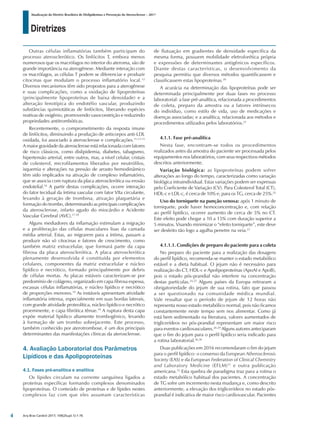 Diretrizes
Atualização da Diretriz Brasileira de Dislipidemias e Prevenção da Aterosclerose – 2017
Arq Bras Cardiol 2017; 109(2Supl.1):1-76
Outras células inflamatórias também participam do
processo aterosclerótico. Os linfócitos T, embora menos
numerosos que os macrófagos no interior do ateroma, são de
grande importância na aterogênese. Mediante interação com
os macrófagos, as células T podem se diferenciar e produzir
citocinas que modulam o processo inflamatório local.12
Diversos mecanismos têm sido propostos para a aterogênese
e suas complicações, como a oxidação de lipoproteínas
(principalmente lipoproteínas de baixa densidade) e a
alteração fenotípica do endotélio vascular, produzindo
substâncias quimiotáticas de linfócitos, liberando espécies
reativas de oxigênio, promovendo vasoconstrição e reduzindo
propriedades antitrombóticas.
Recentemente, o comprometimento da resposta imune
de linfócitos, diminuindo a produção de anticorpos anti-LDL
oxidada, foi associado à aterosclerose e complicações.11,13-15
A maior gravidade da aterosclerose está relacionada com fatores
de risco clássicos, como dislipidemia, diabetes, tabagismo,
hipertensão arterial, entre outros, mas, a nível celular, cristais
de colesterol, microfilamentos liberados por neutrófilos,
isquemia e alterações na pressão de arrasto hemodinâmico
têm sido implicados na ativação de complexo inflamatório,
que se associa com ruptura da placa aterosclerótica ou erosão
endotelial.16
A partir destas complicações, ocorre interação
do fator tecidual da íntima vascular com fator VIIa circulante,
levando à geração de trombina, ativação plaquetária e
formação do trombo, determinando as principais complicações
da aterosclerose, infarto agudo do miocárdio e Acidente
Vascular Cerebral (AVC).17,18
Alguns mediadores da inflamação estimulam a migração
e a proliferação das células musculares lisas da camada
média arterial. Estas, ao migrarem para a íntima, passam a
produzir não só citocinas e fatores de crescimento, como
também matriz extracelular, que formará parte da capa
fibrosa da placa aterosclerótica. A placa aterosclerótica
plenamente desenvolvida é constituída por elementos
celulares, componentes da matriz extracelular e núcleo
lipídico e necrótico, formado principalmente por debris
de células mortas. As placas estáveis caracterizam-se por
predomínio de colágeno, organizado em capa fibrosa espessa,
escassas células inflamatórias, e núcleo lipídico e necrótico
de proporções menores.19
As instáveis apresentam atividade
inflamatória intensa, especialmente em suas bordas laterais,
com grande atividade proteolítica, núcleo lipídico e necrótico
proeminente, e capa fibrótica tênue.19
A ruptura desta capa
expõe material lipídico altamente trombogênico, levando
à formação de um trombo sobrejacente. Este processo,
também conhecido por aterotrombose, é um dos principais
determinantes das manifestações clínicas da aterosclerose.
4. Avaliação Laboratorial dos Parâmetros
Lipídicos e das Apolipoproteínas
4.1. Fases pré-analítica e analítica
Os lípides circulam na corrente sanguínea ligados a
proteínas específicas formando complexos denominados
lipoproteínas. O conteúdo de proteínas e de lípides nestes
complexos faz com que eles assumam características
de flutuação em gradientes de densidade específica da
mesma forma, possuem mobilidade eletroforética própria
e expressões de determinantes antigênicos específicos.
Diante destas características, o desenvolvimento da
pesquisa permitiu que diversos métodos quantificassem e
classificassem estas lipoproteínas.20
A acurácia na determinação das lipoproteínas pode ser
determinada principalmente por duas fases no processo
laboratorial: a fase pré-analítica, relacionada a procedimentos
de coleta, preparo da amostra ou a fatores intrínsecos
do indivíduo, como estilo de vida, uso de medicações e
doenças associadas; e a analítica, relacionada aos métodos e
procedimentos utilizados pelos laboratórios.21
4.1.1. Fase pré-analítica
Nesta fase, encontram-se todos os procedimentos
realizados antes da amostra do paciente ser processada pelos
equipamentos nos laboratórios, com seus respectivos métodos
descritos anteriormente.
Variação biológica: as lipoproteínas podem sofrer
alterações ao longo do tempo, caracterizadas como variação
biológica intraindividual. Estas variações podem ser expressas
pelo Coeficiente de Variação (CV). Para Colesterol Total (CT),
HDL-c e LDL-c, é cerca de 10% e, para os TG, cerca de 25%.22
Uso do torniquete na punção venosa: após 1 minuto de
torniquete, pode haver hemoconcentração e, com relação
ao perfil lipídico, ocorrer aumento de cerca de 5% no CT.
Este efeito pode chegar a 10 a 15% com duração superior a
5 minutos. Visando minimizar o “efeito torniquete”, este deve
ser desfeito tão logo a agulha penetre na veia.23
4.1.1.1. Condições de preparo do paciente para a coleta
No preparo do paciente para a realização das dosagens
do perfil lipídico, recomenda-se manter o estado metabólico
estável e a dieta habitual. O jejum não é necessário para
realização do CT, HDL-c e Apolipoproteínas (ApoAI e ApoB),
pois o estado pós-prandial não interfere na concentração
destas partículas.24,25
Alguns países da Europa retiraram a
obrigatoriedade do jejum de sua rotina, fato que passou
a ser questionado na comunidade médica mundial.
Vale ressaltar que o período de jejum de 12 horas não
representa nosso estado metabólico normal, pois não ficamos
constantemente neste tempo sem nos alimentar. Como já
está bem sedimentado na literatura, valores aumentados de
triglicerídeos no pós-prandial representam um maior risco
para eventos cardiovasculares.26-29
Alguns autores anteciparam
que o fim do jejum para o perfil lipídico seria indicado para
a rotina laboratorial.26,30
Duas publicações em 2016 recomendaram o fim do jejum
para o perfil lipídico: o consenso da European Atherosclerosis
Society (EAS) e da European Federation of Clinical Chemistry
and Laboratory Medicine (EFLM)31
e outra publicação
americana.32
Esta quebra de paradigma traz para a rotina o
estado metabólico habitual dos pacientes. A concentração
de TG sofre um incremento nesta mudança e, como descrito
anteriormente, a elevação dos triglicerídeos no estado pós-
prandial é indicativa de maior risco cardiovascular. Pacientes
4
 