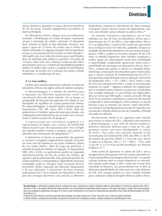 Diretrizes
Atualização da Diretriz Brasileira de Dislipidemias e Prevenção da Aterosclerose – 2017
Arq Bras Cardiol 2017; 109(2Supl.1):1-76
idosos, diabéticos, gestantes e crianças devem se beneficiar
do fim do jejum, evitando hipoglicemias secundárias ao
jejum prolongado.
Os laboratórios devem adequar seus procedimentos,
incluindo a flexibilização do tempo de jejum, respeitando
sempre a orientação do médico solicitante. O laboratório
deve informar no laudo as duas diferentes situações: sem
jejum e jejum de 12 horas, de acordo com o critério do
médico solicitante. Em algumas situações clínicas específicas,
em que a concentração de TG encontra-se muito elevada (>
440 mg/dL) uma nova coleta de amostra para o perfil lipídico
deve ser solicitada pelo médico ao paciente com jejum de
12 horas. Estão entre elas a Doença Cardiovascular (DCV)
aterosclerótica precoce e a história de hiperlipidemia genética
familiar. O médico deve avaliar o resultado do perfil lipídico
do paciente, de acordo com a indicação do exame, o estado
metabólico e a estratificação de risco.
4.1.2. Fase analítica
Existem vários métodos disponíveis e utilizados na rotina dos
laboratórios clínicos, mas alguns ainda são restritos à pesquisa.
A ultracentrifugação é o método de referência para
a separação das diferentes lipoproteínas, sendo sua
classificação derivada deste método. Ela se baseia na
propriedade de flutuação das partículas em relação às suas
densidades de equilíbrio em campo gravitacional intenso.
Por ultracentrifugação, é possível separar grande parte das
lipoproteínas: LDL, IDL, Lp(a), HDL e VLDL, além dos
quilomícrons. O método, apesar de todas estas virtudes, não
é adequado à rotina laboratorial, por ser muito caro e moroso.
Assim, é restrito a protocolos de pesquisa.33
A espectroscopia por ressonância magnética e a
espectrometria de massas com a técnica de MALDI-TOF
(Matrix-Assisted Laser Desorption/Ionization Time-of-Flight)
são métodos também restritos à pesquisa, que podem ser
utilizados para mensuração das lipoproteínas.34-36
A eletroforese se baseia na propriedade das proteínas
se tornarem carregadas negativamente quando colocadas
em meio com pH superior ao seu ponto isoelétrico, dentro
de um campo elétrico. Além da carga das proteínas, o
tamanho da partícula interfere na migração. As lipoproteínas
HDL, LDL e VLDL e os quilomícrons podem ser separados
eletroforeticamente em fitas de acetato de celulose, gel
agarose e gel de poliacridamida. Esta separação permite sua
análise qualitativa e semiquantitativa. Dependendo da técnica
empregada, pode-se conseguir maior resolução técnica,
permitindo melhor separação das diferentes lipoproteínas
e de suas subfrações. A eletroforese de baixa resolução
praticamente não é mais realizada nos laboratórios clínicos,
pois não consegue discriminar com precisão as diferentes
lipoproteínas, enquanto as eletroforeses de maior resolução
conseguem separar diversas frações das lipoproteínas, mas
com custo elevado e pouca difusão na prática clínica.36
Os métodos enzimáticos colorimétricos são os mais
utilizados nos dias de hoje em laboratórios clínicos para a
determinação do CT, do HDL-c e dos triglicerídeos. Para o
CT e os triglicerídeos, os diversos kits comerciais apresentam
boa correlação e baixo CV entre eles, podendo comparar os
resultados de diferentes laboratórios em uma mesma amostra.
Já para o HDL-c, podem-se encontrar variações de até 15%
entre os métodos disponíveis. Estes métodos constituem a
melhor opção por apresentarem muito boa sensibilidade
e especificidade, simplicidade operacional, baixo custo e
possibilidade de automação em laboratórios clínicos. Para o
LDL-c, existem duas opções: o cálculo ou a dosagem direta.
Ainda hoje, a maior parte dos laboratórios pelo mundo utiliza
para o cálculo a fórmula de Friedewald descrita em 1972 e
que apresenta muitas limitações em sua utilização. Na fórmula
de Friedewald, LDL-c = CT – HDL-c –TG/5, sendo o valor
de TG/5 uma estimativa da VLDL-c e todas as concentrações
expressas em mg/dL.37
Algumas condições são exigidas para
que os resultados sejam confiáveis e possam ser considerados
com exatidão adequada. A concentração dos triglicerídeos
deve ser menor que 400 mg/dL, e valores acima de 100 mg/
dL de TG já começam a subestimar os valores de LDL quando
comparados à ultracentrifugação. Outra limitação ao uso da
fórmula é que as amostras não devem conter beta-VLDL,
característica da hiperlipoproteinemia tipo III. Quando uma
ou mais das condições anteriores não são cumpridas, a fórmula
não pode ser utilizada.
Recentemente, Martin et al. sugeriram outro método
para estimar os valores de LDL-c, utilizando como referência
a ultracentrifugação, e, por meio de cálculos estatísticos,
definiram diferentes divisores para o valor de TG, que
permitem estimar com maior fidedignidade os valores
de VLDL-c. Para obter estes divisores depende-se das
concentrações do Colesterol Não HDL (não HDL-c) e do TG
da amostra do paciente (Tabela 1). Com este novo divisor
(x) aplica-se a fórmula: LDL-c = CT – HDL-c – TG/x, onde
x varia de 3,1 a 11,9 (Grau de Recomendação: IIa; Nível de
Evidência: C).38
Outra forma de apresentar os valores de LDL-c seria a
dosagem direta da fração por meio de ensaios colorimétricos.
O principal problema da dosagem direta do LDL-c é a grande
variação existente entre os ensaios disponíveis no mercado.
Esta variação pode chegar a 30% e ainda não é muito bem
entendida na literatura, mas provavelmente isso se deve às
diferentes especificidades de cada ensaio por cada subfração
da LDL. Esta variação poderia ser uma condição limitante
para a utilização ampla da dosagem direta na prática clínica.
Recomendação: o perfil lipídico completo pode ser coletado sem jejum, mantendo-se o estado metabólico estável e dieta habitual. Os valores de colesterol total, HDL-c,
não HDL-c e LDL-c não sofrem influência do estado alimentar. Se a concentração de triglicérides estiver elevada (> 440 mg/dL) sem jejum, o médico fará outra prescrição
para nova avaliação de triglicérides com jejum de 12 horas e será considerado um novo exame de triglicérides pelo laboratório clínico (Grau de Recomendação: IIa; Nível
de Evidência: C).
O laboratório deve informar no laudo as duas diferentes situações: sem jejum e jejum de 12 horas, de acordo com o critério do médico solicitante.
O médico avaliará o resultado do perfil lipídico do paciente, de acordo com a indicação do exame, o estado metabólico e a estratificação de risco.
5
 