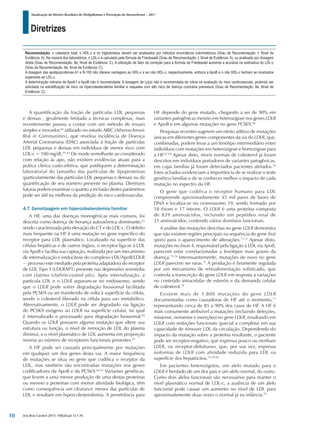 Diretrizes
Atualização da Diretriz Brasileira de Dislipidemias e Prevenção da Aterosclerose – 2017
Arq Bras Cardiol 2017; 109(2Supl.1):1-76
A quantificação da fração de partículas LDL pequenas
e densas , geralmente limitada a técnicas complexas, mais
recentemente passou a contar com um método de ensaio
simples e inovador,60
utilizado no estudo ARIC (Atherosclerosis
Risk in Communities), que revelou incidência de Doença
Arterial Coronariana (DAC) associada à fração de partículas
LDL pequenas e densas em indivíduos de menor risco com
LDL-c < 100 mg/dL.61,62
De modo semelhante ao considerado
com relação às apo, não existem evidências atuais para a
prática clínica custo-efetiva, que justifiquem a determinação
laboratorial do tamanho das partículas de lipoproteínas
(particularmente das partículas LDL pequenas e densas) ou da
quantificação de seu número presente no plasma. Diretrizes
futuras podem examinar o quanto a inclusão destes parâmetros
pode ser útil na melhora da predição do risco cardiovascular.
4.7. Genotipagem em hipercolesterolemia familiar
A HF, uma das doenças monogênicas mais comuns, foi
descrita como doença de herança autossômica dominante,63
sendo caracterizada pela elevação do CT e do LDL-c. O defeito
mais frequente na HF é uma mutação no gene específico do
receptor para LDL plasmático. Localizado na superfície das
células hepáticas e de outros órgãos, o receptor liga-se à LDL
via ApoB e facilita sua captação, realizada por um mecanismo
de internalização e endocitose do complexo LDL/ApoB/LDLR
− processo este mediado pela proteína adaptadora do receptor
de LDL Tipo 1 (LDLRAP1) presente nas depressões revestidas
com clatrina (clathrin-coated pits). Após internalização, a
partícula LDL e o LDLR separam-se no endossomo, sendo
que o LDLR pode sofrer degradação lisossomal facilitada
pela PCSK9 ou ser transferido de volta à superfície da célula,
sendo o colesterol liberado na célula para uso metabólico.
Alternativamente, o LDLR pode ser degradado via ligação
do PCSK9 exógeno ao LDLR na superfície celular, na qual
é internalizado e processado para degradação lisossomal.64
Quando os LDLR possuem alguma mutação que altere sua
estrutura ou função, o nível de remoção de LDL do plasma
diminui, e o nível plasmático de LDL aumenta em proporção
inversa ao número de receptores funcionais presentes.65
A HF pode ser causada principalmente por mutações
em qualquer um dos genes desta via. A maior frequência
de mutações se situa no gene que codifica o receptor da
LDL, mas também são encontradas mutações nos genes
codificadores da ApoB e da PCSK9.64,65
Variantes genéticas,
que levem a uma menor produção de uma destas proteínas
ou mesmo a proteínas com menor atividade biológica, têm
como consequência um clearance menor das partículas de
LDL e resultam em hipercolesterolemia. A penetrância para
HF depende do gene mutado, chegando a ser de 90% em
variantes patogênicas mesmo em heterozigose nos genes LDLR
e ApoB e em algumas mutações no gene PCSK9.66
Pesquisas recentes sugerem um efeito aditivo de mutações
únicas em diferentes genes componentes da via do LDLR, que,
combinadas, podem levar a um fenótipo intermediário entre
indivíduos com mutações em heterozigose e homozigose para
a HF.67-69
Apesar disto, níveis normais de colesterol já foram
descritos em indivíduos portadores de variantes patogênicas,
em cujas famílias já foram detectados pacientes afetados.70
Estes achados evidenciam a importância de se realizar o teste
genético familiar e de se conhecer melhor o impacto de cada
mutação no espectro da HF.
O gene que codifica o receptor humano para LDL
compreende aproximadamente 45 mil pares de bases de
DNA e localiza-se no cromossomo 19, sendo formado por
18 éxons e 17 íntrons. O LDLR é uma proteína composta
de 839 aminoácidos, incluindo um peptídeo sinal de
21 aminoácidos, contendo vários domínios funcionais.
A análise das mutações descritas no gene LDLR demonstra
que não existem regiões principais na sequência do gene (hot
spots) para o aparecimento de alterações.71,72
Apesar disto,
mutações no éxon 4, responsável pela ligação à LDL via ApoB,
parecem estar correlacionadas a fenótipos mais graves da
doença.73,74
Interessantemente, mutações de novo no gene
LDLR parecem ser raras.75
A produção é finamente regulada
por um mecanismo de retroalimentação sofisticado, que
controla a transcrição do gene LDLR em resposta a variações
no conteúdo intracelular de esteróis e da demanda celular
de colesterol.76
Existem mais de 1.800 mutações do gene LDLR
documentadas como causadoras de HF até o momento,77
representando cerca de 85 a 90% dos casos de HF. A HF é
mais comumente atribuível a mutações (incluindo deleções,
missense, nonsense e inserções) no gene LDLR, resultando em
LDLR com reduções funcionais (parcial a completa) em sua
capacidade de remover LDL da circulação. Dependendo do
impacto da mutação sobre a proteína resultante, o paciente
pode ser receptor-negativo, que expressa pouco ou nenhum
LDLR, ou receptor-defeituoso, que, por sua vez, expressa
isoformas de LDLR com afinidade reduzida para LDL na
superfície dos hepatócitos.74,78-82
Em pacientes heterozigotos, um alelo mutado para o
LDLR é herdado de um dos pais e um alelo normal, do outro.
Como dois alelos funcionais são necessários para manter o
nível plasmático normal de LDL-c, a ausência de um alelo
funcional pode causar um aumento no nível de LDL para
aproximadamente duas vezes o normal já na infância.76
Recomendação: o colesterol total, o HDL-c e os triglicérideos devem ser analisados por métodos enzimáticos colorimétricos (Grau de Recomendação: I; Nível de
Evidência: A). Na maioria dos laboratórios, o LDL-c é calculado pela fórmula de Friedewald (Grau de Recomendação: I; Nível de Evidência: A), ou analisado por dosagem
direta (Grau de Recomendação: IIa; Nível de Evidência: C). A utilização de fator de correção para a fórmula de Friedewald aumenta a acurácia na estimativa do LDL-c
(Grau de Recomendação: IIa; Nível de Evidência: C).
A dosagem das apolipoproteínas A1 e B-100 não oferece vantagens ao HDL-c e ao não HDL-c, respectivamente, embora a ApoB e o não HDL-c tenham se mostrados
superiores ao LDL-c.
A determinação rotineira de ApoA1 e ApoB não é recomendada. A dosagem de Lp(a) não é recomendada de rotina na avaliação do risco cardiovascular, podendo ser
solicitada na estratificação de risco na hipercolesterolemia familiar e naqueles com alto risco de doença coronária prematura (Grau de Recomendação: IIa; Nível de
Evidência: C).
10
 