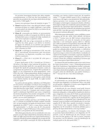 Diretrizes
Atualização da Diretriz Brasileira de Dislipidemias e Prevenção da Aterosclerose – 2017
Arq Bras Cardiol 2017; 109(2Supl.1):1-76
Os pacientes homozigotos herdam dois alelos mutados;
consequentemente, os LDLR não têm funcionalidade e os
pacientes são portadores de uma hipercolesterolemia do tipo
grave (650 a 1.000 mg/dL).76
Existem cinco principais classes de mutações no gene 74,81
•	 Classe I (mutações nulas): estas alterações afetam a região
promotora do gene ou a região codificante, o que resulta
na total ausência de síntese do LDLR ou na síntese de um
receptor não funcional.
•	 Classe II: ocasionados por defeitos no processamento
pós-tradução ou falha no transporte do LDLR do retículo
endoplasmático para o complexo de Golgi, resultando em
uma menor expressão na superfície celular.
•	 Classe III: a LDL não se liga corretamente ao LDLR na
superfície da célula, graças a um defeito no domínio
de ligação do substrato ou no domínio que apresenta
homologia estrutural ao Fator de Crescimento Epidérmico
(EGF), presentes no LDLR.
•	 Classe IV: o LDLR liga-se normalmente à LDL, mas esta
não é internalizada eficientemente pelo mecanismo
de endocitose via depressões revestidas com clatrina
(clathrin-coated pits).
•	 Classe V: o LDLR não é reciclado de volta para a
superfície celular.
O gene ApoB possui 42 kb, é formado por 29 éxons e
28 íntrons e dá origem a duas isoformas de proteínas: uma
pequena denominada ApoB-48 e uma grande denominada
de ApoB-100. ApoB-48 é produzida no intestino, sendo um
componente dos quilomícrons. A ApoB-100 é produzida no
fígado e é um componente de várias lipoproteínas, como
VLDL, IDL e LDL. A hipercolesterolemia, devido à mutação no
gene ApoB, resulta em um fenótipo clínico de HF semelhante
ao produzido por mutações em outros genes, sendo referida
como Defeito Familiar da ApoB (FDB, do inglês Familial
Defective ApoB).83,84
Na ausência de teste genético, indivíduos com FDB podem
ser clinicamente confundidos com HF de outras etiologias. Em
contraste com o gene LDLR, apenas 157 mutações patogênicas
estão descritas para o gene ApoB,77
sendo que a maioria delas
encontra-se no éxon 26. A mutação mais comum no gene
ApoB é a substituição Arg3500Gln, que causa o rompimento
da estrutura da proteína. Esta variante corresponde a 5 a 10%
dos casos de HF nas populações do norte da Europa, sendo,
porém, rara em outras populações.85
Outra possível condição que leva a um fenótipo do tipo
HF é o aumento da atividade de PCSK9, também chamada
HF3, na qual mutações com ganho de função levam a maior
degradação do LDLR.85,86
Esta é a causa menos comum de
HF, representando 1 a 3% dos casos de HF clinicamente
diagnosticados.85
O gene PCSK9 possui 25 kb, contém 12 éxons
e dá origem a uma proteína de 692 aminoácidos.
Além destes genes descritos, tem-se considerado como uma
possível causa de Hipercolesterolemia Autossômica Recessiva
(ARH, do inglês Autosomal Recessive Hypercholesterolemia) a
expressão reduzida da proteína adaptadora do receptor de LDL
(LDLRAP1), que facilita a associação de LDLR nas depressões
revestidas com clatrina (clathrin-coated pits) da superfície
celular.71,87,88
O gene LDLRAP1 possui 25 kb, é composto por
nove éxons e dá origem a uma proteína de 308 aminoácidos.
Apenas pacientes com mutações no gene LDLRAP1 em
homozigose ou heterozigose composta são afetados; indivíduos
heterozigotos simples são considerados apenas portadores, pois
geralmente não apresentam hipercolesterolemia. Entretanto,
existem casos descritos na literatura de portadores que possuem
níveis de LDL-c mais altos que outros membros da família, que
não possuem nenhuma alteração.89
Além destes genes apresentados, outros candidatos a serem
causadores de HF são: APOE, IDOL (MYLIP), HCHOLA4
e STAP1.90
Formas raras de ARH incluem sitosterolemia
ou fitosterolemia, em razão de mutações em dois genes
adjacentes e com orientações opostas (ABCG5 e ABCG8),
que codificam proteínas transportadoras da família ABC (ATP-
binding cassette) denominadas esterolina-1 e esterolina-2,91
envolvidas na eliminação de esteróis de plantas, que não
podem ser utilizados pelas células humanas, e a deficiência
de Colesterol 7-Alfa Hidroxilase (CYP7A1), que é a enzima
da primeira etapa na síntese de ácidos biliares, resultando em
colesterol intra-hepático aumentado e expressão reduzida de
LDLR na superfície do hepatócito. A deficiência de CYP7A1 é
a menos comum das condições autossômicas recessivas que
podem causar graves hipercolesterolemias.71
O colesterol elevado hereditário pode incluir outras formas
de hipercolesterolemia, como a disbetalipoproteinemia
(tipo III de Friedrickson), hiperlipidemia familiar combinada,
hipercolesterolemia por polimorfismos no gene APOE, bem
como hipercolesterolemia poligênica, além de outras variantes
em genes ainda não identificados, que podem mimetizar a
HF,92,93
mas que não são o foco desta atualização.
4.7.1. Rastreamento em cascata
O rastreamento em cascata para HF geralmente não é
necessário para diagnóstico ou tratamento clínico, mas pode
ser útil quando o diagnóstico é incerto e para diagnóstico de
familiares de um indivíduo afetado.
A identificação de uma mutação causal pode fornecer
uma motivação adicional para alguns pacientes iniciarem o
tratamento adequado, e o teste genético é padrão de referência
para o diagnóstico de certeza de HF. Pode ser particularmente
útil nos casos de familiares com diagnóstico clínico equivocado
ou apenas com nível de LDL-c sugestivo de HF. Testes genéticos
também podem ser importantes para a identificação de uma
mutação causal em famílias recém-identificadas ou com forte
suspeita de HF. Além disso, quando encontrada a mutação,
o teste fornece uma resposta simples e definitiva para o
diagnóstico da HF, tornando-se ferramenta definitiva para a
presença de hipercolesterolemia como traço familiar.93
Os testes genéticos, no entanto, têm limitações. Entre
os pacientes hipercolesterolêmicos com diagnóstico de HF
possível, a taxa de identificação de uma mutação causal
por meio do teste genético é de 50% ou menos, enquanto
em pacientes com HF definitiva, a taxa de identificação da
mutação pode ser tão alta quanto 86%.93,94
11
 