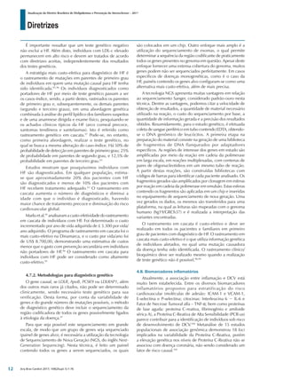 Diretrizes
Atualização da Diretriz Brasileira de Dislipidemias e Prevenção da Aterosclerose – 2017
Arq Bras Cardiol 2017; 109(2Supl.1):1-76
É importante ressaltar que um teste genético negativo
não exclui a HF. Além disto, indivíduos com LDL-c elevado
permanecem em alto risco e devem ser tratados de acordo
com diretrizes aceitas, independentemente dos resultados
dos testes genéticos.
A estratégia mais custo-efetiva para diagnóstico de HF é
o rastreamento de mutações em parentes de primeiro grau
de indivíduos em quem uma mutação causal para HF tenha
sido identificada.95,96
Os indivíduos diagnosticados como
portadores de HF por meio de teste genético passam a ser
os casos-índice, sendo, a partir destes, rastreados os parentes
de primeiro grau e, subsequentemente, os demais parentes
(segundo e terceiro graus), em uma abordagem genética
combinada à análise do perfil lipídico dos familiares suspeitos
e de uma anamnese dirigida e exame físico, pesquisando-se
os achados clínicos típicos da HF (arco corneal precoce,
xantomas tendíneos e xantelasmas). Isto é referido como
rastreamento genético em cascata.97
Pode-se, no entanto,
como primeira abordagem, realizar o teste genético, no
qual se busca a mesma alteração do caso-índice. Há 50% de
probabilidade de detecção em parentes de primeiro grau; 25%
de probabilidade em parentes de segundo grau, e 12,5% de
probabilidade em parentes de terceiro grau.63
Estudos mostram que pouquíssimos indivíduos com
HF são diagnosticados. Em qualquer população, estima-
se que aproximadamente 20% dos pacientes com HF
são diagnosticados e menos de 10% dos pacientes com
HF recebem tratamento adequado.63
O rastreamento em
cascata aumenta o número de diagnósticos e diminui a
idade com que o indivíduo é diagnosticado, havendo
maior chance de tratamento precoce e diminuição do risco
cardiovascular global.
Marksetal.95
analisaramacusto-efetividadedorastreamento
em cascata de indivíduos com HF. Foi determinado o custo
incrementado por ano de vida adquirida de £ 3.300 por vida/
ano adquirido. O programa de rastreamento em cascata foi o
mais custo-efetivo na Dinamarca, e o custo por vida/ano foi
de US$ 8.700,00, demonstrando uma estimativa de custos
menor que o gasto com prevenção secundária em indivíduos
não portadores de HF.96
O rastreamento em cascata para
indivíduos com HF pode ser considerado como altamente
custo-efetivo.95
4.7.2. Metodologias para diagnóstico genético
O gene causal, se LDLR, ApoB, PCSK9 ou LDLRAP1, além
dos outros mais raros já citados, não pode ser determinado
clinicamente, sendo necessário teste genético para sua
verificação. Desta forma, por conta da variabilidade de
genes e do grande número de mutações possíveis, o método
de diagnóstico genético deve incluir o sequenciamento da
região codificadora de todos os genes possivelmente ligados
à etiologia da doença.97
Para que seja possível este sequenciamento em grande
escala, de modo que um grupo de genes seja sequenciado
(painel de genes alvo), é necessária a utilização da tecnologia
de Sequenciamento de Nova Geração (NGS, do inglês Next-
Generation Sequencing). Nesta técnica, é feito um painel
contendo todos os genes a serem sequenciados, os quais
são colocados em um chip. Outro enfoque mais amplo é a
utilização do sequenciamento de exomas, o qual permite
determinar a sequência da região codificante de praticamente
todos os genes presentes no genoma em questão. Apesar deste
enfoque fornecer uma extensa cobertura do genoma, muitos
genes podem não ser sequenciados perfeitamente. Em casos
específicos de doenças monogenéticas, como é o caso da
HF, painéis contendo os genes alvo configuram-se como uma
alternativa mais custo-efetiva, além de mais precisa.
A tecnologia NGS apresenta muitas vantagens em relação
ao sequenciamento Sanger, considerado padrão-ouro nesta
técnica. Dentre as vantagens, podemos citar a velocidade de
obtenção de resultados, a quantidade de material necessário
utilizado na reação, o custo do sequenciamento por base, a
quantidade de informação gerada e a precisão dos resultados
obtidos. Resumidamente, para o estudo genético, é efetuada
coleta de sangue periférico em tubo contendo EDTA, obtendo-
se o DNA genômico de leucócitos. A primeira etapa na
preparação do material consiste na geração de uma biblioteca
de fragmentos de DNA flanqueados por adaptadores
específicos. As regiões de interesse dos genes em estudo são
amplificadas por meio da reação em cadeia da polimerase
em larga escala, em reações multiplexadas, com centenas de
pares de oligonucleotideos em um mesmo tubo de reação.
A partir destas reações, são construídas bibliotecas com
códigos de barras para identificar cada paciente analisado. Os
fragmentos gerados são amplificados por clonagem em esferas
por reação em cadeia da polimerase em emulsão. Estas esferas
contendo os fragmentos são aplicadas em um chip e inseridas
no equipamento de sequenciamento de nova geração. Uma
vez gerados os dados, os mesmos são transferidos para uma
plataforma, na qual as leituras são mapeadas com o genoma
humano (hg19/GRCh37) e é realizada a interpretação das
variantes encontradas.
O rastreamento em cascata é custo-efetivo e deve ser
realizado em todos os pacientes e familiares em primeiro
grau de pacientes com diagnóstico de HF. O rastreamento em
cascata mais custo-efetivo é o que utiliza informação genética
de indivíduos afetados, no qual uma mutação causadora
da doença tenha sido identificada. O rastreamento clínico/
bioquímico deve ser realizado mesmo quando a realização
de teste genético não é possível.98,99
4.8. Biomarcadores inflamatórios
Atualmente, a associação entre inflamação e DCV está
muito bem estabelecida. Entre os diversos biomarcadores
inflamatórios propostos para estratificação do risco
cardiovascular (moléculas de adesão: ICAM-1 e VCAM-1,
E-selectina e P-selectina; citocinas: Interleucina 6 − IL-6 e
Fator de Necrose Tumoral alfa – TNF-α; bem como proteínas
de fase aguda: proteina C-reativa, fibrinogênio e amiloide
sérica A), a Proteína C-Reativa de Alta Sensibilidade (PCR-us)
parece contribuir para a identificação de indivíduos sob risco
de desenvolvimento de DCV.100
Metanálise de 15 estudos
populacionais de associação genômica demonstrou 18 loci
implicados na variabilidade da Proteína C-Reativa, porém
a elevação genética nos níveis de Proteína C-Reativa não se
associou com doença coronária, não sendo considerado um
fator de risco causal.101
12
 