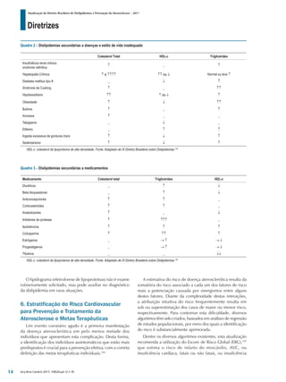 Diretrizes
Atualização da Diretriz Brasileira de Dislipidemias e Prevenção da Aterosclerose – 2017
Arq Bras Cardiol 2017; 109(2Supl.1):1-76
O lipidograma (eletroforese de lipoproteínas) não é exame
rotineiramente solicitado, mas pode auxiliar no diagnóstico
da dislipidemia em raras situações.
6. Estratificação do Risco Cardiovascular
para Prevenção e Tratamento da
Aterosclerose e Metas Terapêuticas
Um evento coronário agudo é a primeira manifestação
da doença aterosclerótica em pelo menos metade dos
indivíduos que apresentam esta complicação. Desta forma,
a identificação dos indivíduos assintomáticos que estão mais
predispostos é crucial para a prevenção efetiva, com a correta
definição das metas terapêuticas individuais.104
A estimativa do risco de doença aterosclerótica resulta da
somatória do risco associado a cada um dos fatores de risco
mais a potenciação causada por sinergismos entre alguns
destes fatores. Diante da complexidade destas interações,
a atribuição intuitiva do risco frequentemente resulta em
sub ou superestimação dos casos de maior ou menor risco,
respectivamente. Para contornar esta dificuldade, diversos
algoritmos têm sido criados, baseados em análises de regressão
de estudos populacionais, por meio dos quais a identificação
do risco é substancialmente aprimorada.
Dentre os diversos algoritmos existentes, esta atualização
recomenda a utilização do Escore de Risco Global (ERG),105
que estima o risco de infarto do miocárdio, AVC, ou
insuficiência cardíaca, fatais ou não fatais, ou insuficiência
Quadro 2 – Dislipidemias secundárias a doenças e estilo de vida inadequado
Colesterol Total HDL-c Triglicérides
Insuficiência renal crônica
síndrome nefrótica
↑ _ ↑
Hepatopatia Crônica ↑ a ↑↑↑↑ ↑↑ ou ↓ Normal ou leve ↑
Diabetes mellitus tipo II _ ↓ ↑
Síndrome de Cushing ↑ _ ↑↑
Hipotireoidismo ↑↑ ↑ ou ↓ ↑
Obesidade ↑ ↓ ↑↑
Bulimia ↑ _ ↑
Anorexia ↑ _ _
Tabagismo _ ↓ _
Etilismo _ ↑ ↑
Ingesta excessiva de gorduras trans ↑ ↓ ↑
Sedentarismo ↑ ↓ ↑
HDL-c: colesterol da lipoproteína de alta densidade. Fonte: Adaptado de III Diretriz Brasileira sobre Dislipidemias.102
Quadro 3 – Dislipidemias secundárias a medicamentos
Medicamento Colesterol total Triglicérides HDL-c
Diuréticos _ ↑ ↓
Beta bloqueadores _ ↑ ↓
Anticoncepcionais ↑ ↑ _
Corticosteróides ↑ ↑ _
Anabolizantes ↑ _ ↓
Inibidores de protease ↑ ↑↑↑ _
Isotretinoína ↑ ↑ ↑
Ciclosporina ↑ ↑↑ ↑
Estrógenos _ → ↑ → ↓
Progestágenos _ → ↑ → ↓
Tibolona _ _ ↓↓
HDL-c: colesterol da lipoproteína de alta densidade. Fonte: Adaptado de III Diretriz Brasileira sobre Dislipidemias.102
14
 